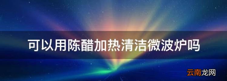 食醋可以微波炉加热吗，可以用陈醋加热清洁微波炉