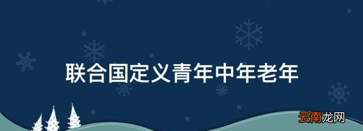 联合国年龄划分标准2023，联合国定义青年中年老年