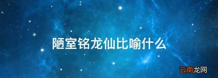 陋室铭龙仙比喻什么，陋室铭中的仙和龙分别比喻什么?