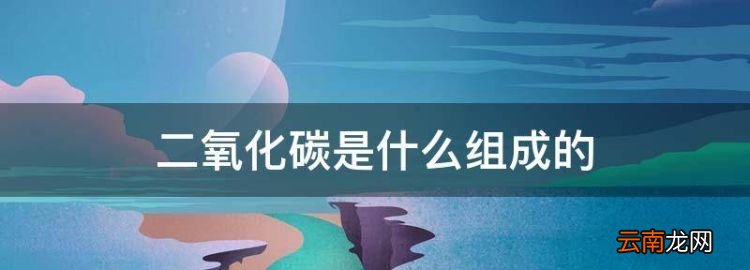 二氧化碳是什么组成的，二氧化碳是由什么组成的