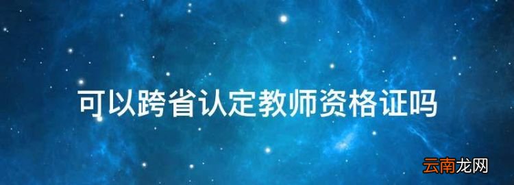 可以跨省认定教师资格证，教师资格证可以异地认证吗