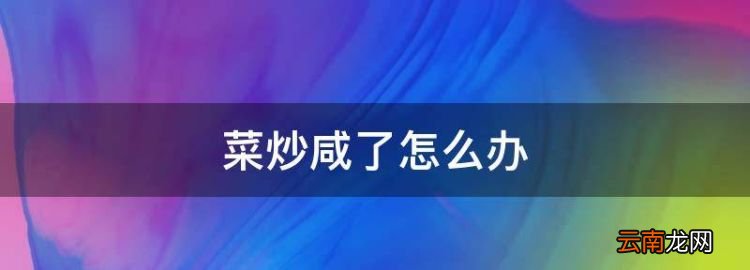 菜炒咸了怎么办，炒菜炒咸了怎么办小妙招