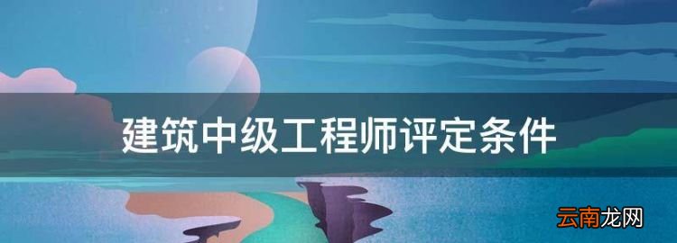 建筑中级工程师评定条件，建筑类中级工程师职称评定条件及流程