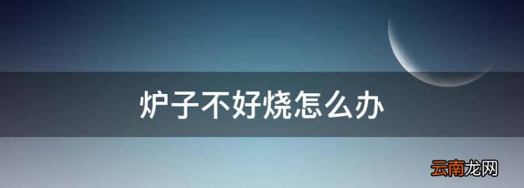 炉子不好烧怎么办，炉子不好烧冒烟怎么回事