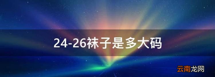 24-26袜子是多大码，袜子24到26厘米适合多大尺码的脚