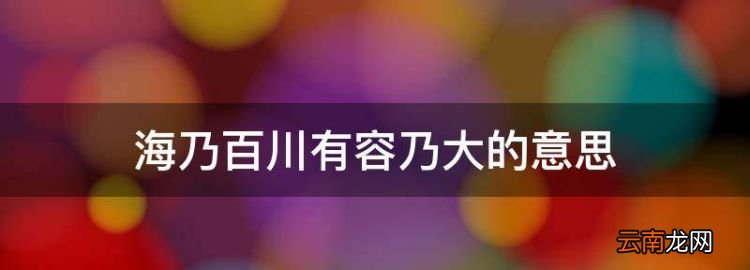 海乃百川有容乃大的意思，海纳百川有容乃大的意思