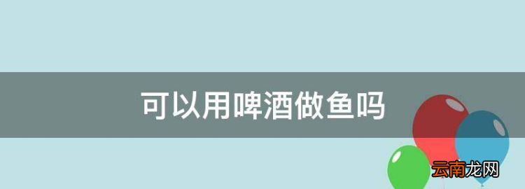 可以用啤酒做鱼，煮鱼的时候可以放啤酒吗