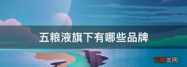 五粮液旗下有哪些品牌，五粮液集团旗下有哪些品牌酒