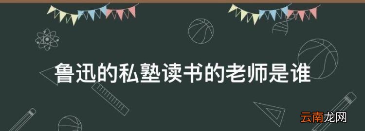 鲁迅的私塾读书的老师是谁，鲁迅在百草园到三味书屋的老师叫什么