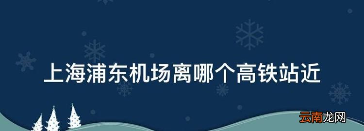 上海浦东机场离哪个高铁站近，上海浦东机场靠哪个高铁站近