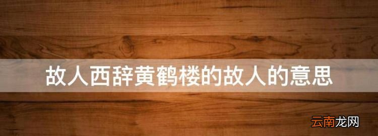 故人西辞黄鹤楼的故人的意思，故人西辞黄鹤楼的故人什么意思