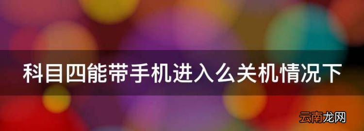 科目四能带手机进去吗，科目四能带手机进入么关机情况下