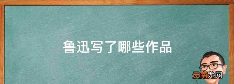 鲁迅写了哪些作品，鲁迅的代表作有哪些