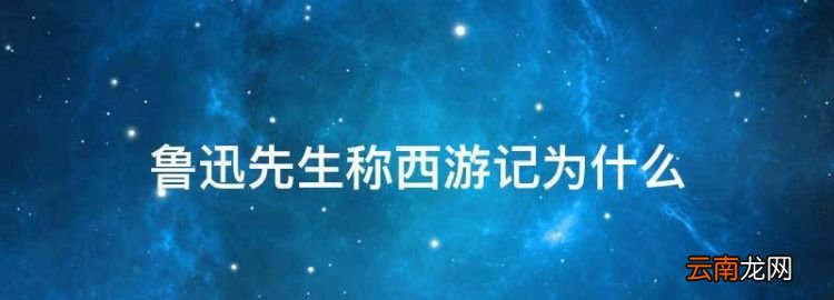 鲁迅先生称西游记为什么，《西游记》被鲁迅先生称为什么?