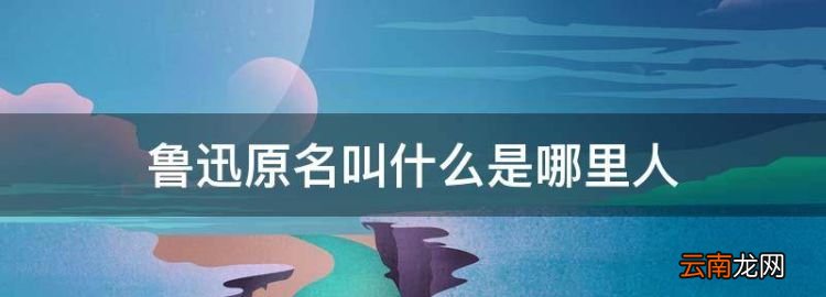 鲁迅原名是什么，鲁迅原名叫什么是哪里人