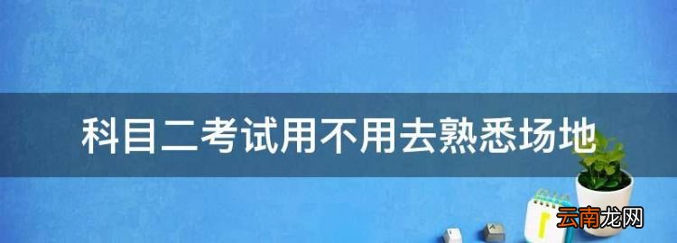 科目二考试用不用去熟悉场地，考科目二前要不要去考场练车