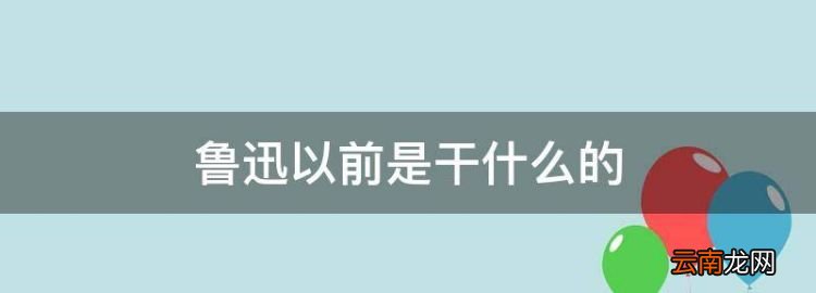 鲁迅以前是干什么的，鲁迅以前的身份和生活状况是什么样的