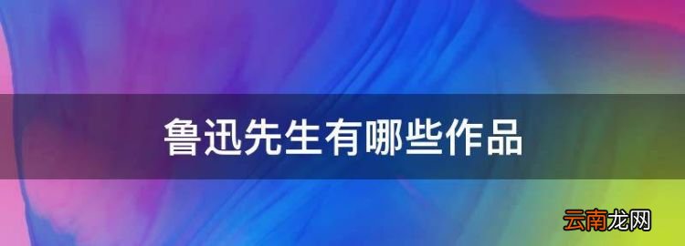 鲁迅的作品有哪些，鲁迅先生有哪些作品