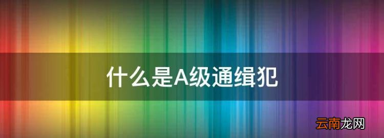 什么是A级通缉犯，通缉令级别是怎么划分的公安部A级通缉令