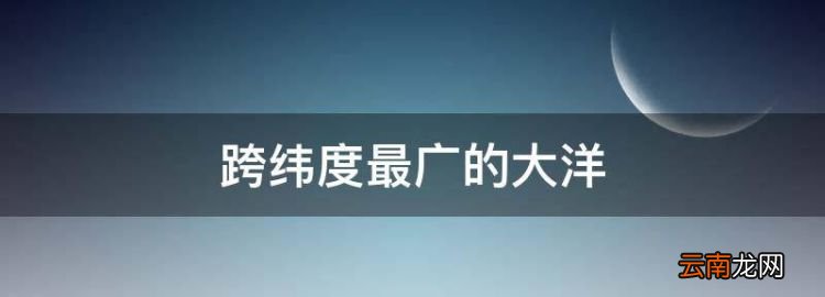 跨纬度最广的大洋，跨纬度最广的大洲和大洋