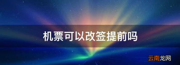 机票可以改签提前，机票可以改签几次