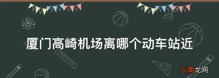 厦门高崎机场离哪个动车站近，厦门高崎国际机场距离哪个火车站近