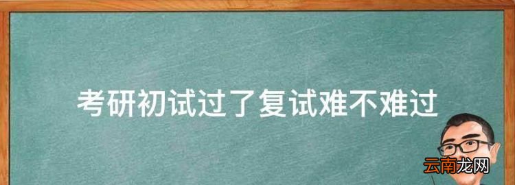 考研初试过了复试难不难过，考研究生初试过了复试好过吗