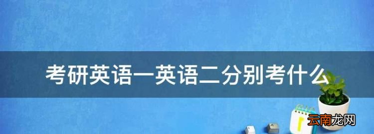 考研英语一英语二分别考什么，考研英语一和考研英语二有什么区别