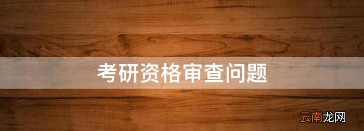 考研资格审查问题，考研复试资格审查不过原因