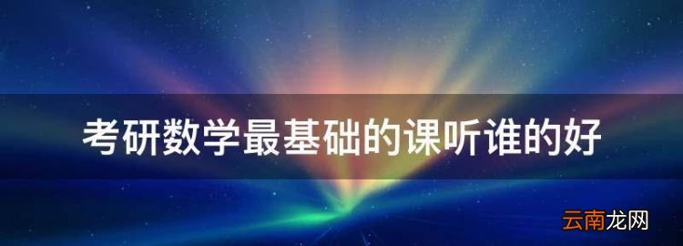 考研数学三谁讲的最好，考研数学最基础的课听谁的好