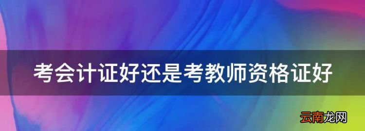 考会计证好还是考教师资格证好，幼师资格证和教师资格证哪个容易