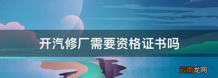 开汽修厂需要资格证书，汽修店需要办理什么证