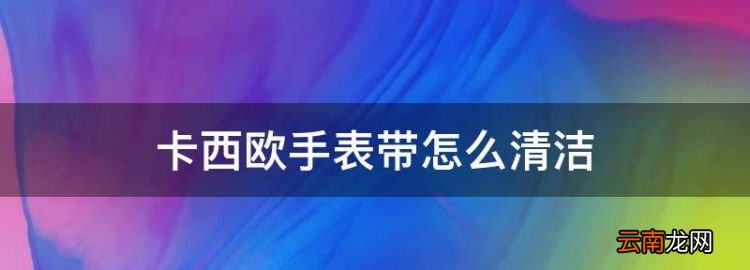 卡西欧手表带怎么清洁，卡西欧手表带脏了怎么清洗