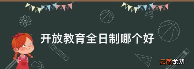 开放教育全日制哪个好，成人本科和全日制大专哪个好找工作