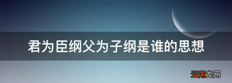 君为臣纲父为子纲是谁的思想，君为臣纲父为子纲妻为夫是谁提出的